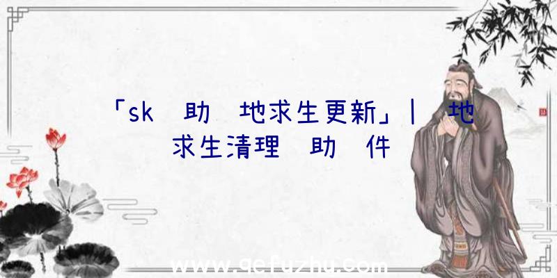 「sk辅助绝地求生更新」|绝地求生清理辅助软件